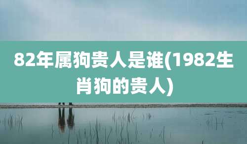 82年属狗贵人是谁(1982生肖狗的贵人)
