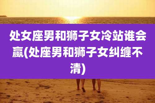 处女座男和狮子女冷站谁会蠃(处座男和狮子女纠缠不清)