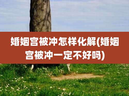 婚姻宫被冲怎样化解(婚姻宫被冲一定不好吗)