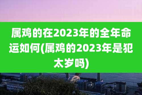属鸡的在2023年的全年命运如何(属鸡的2023年是犯太岁吗)