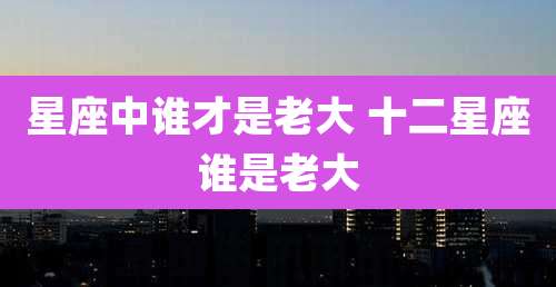 星座中谁才是老大 十二星座谁是老大