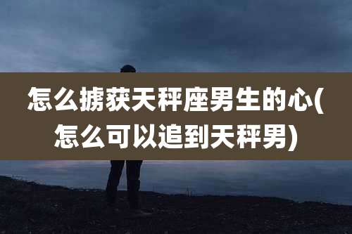 怎么掳获天秤座男生的心(怎么可以追到天秤男)