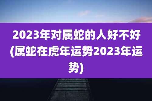 2023年对属蛇的人好不好(属蛇在虎年运势2023年运势)