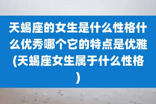 天蝎座的女生是什么性格什么优秀哪个它的特点是优雅(天蝎座女生属于什么性格)