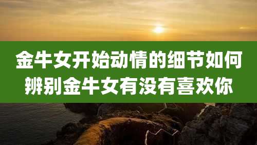 金牛女开始动情的细节如何辨别金牛女有没有喜欢你