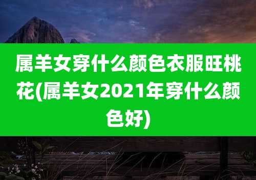 属羊女穿什么颜色衣服旺桃花(属羊女2021年穿什么颜色好)