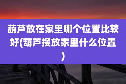 葫芦放在家里哪个位置比较好(葫芦摆放家里什么位置)