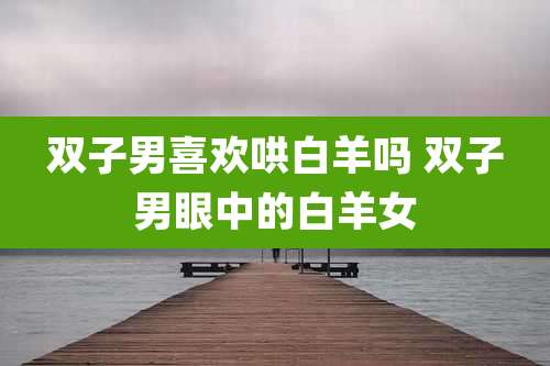 双子男喜欢哄白羊吗 双子男眼中的白羊女