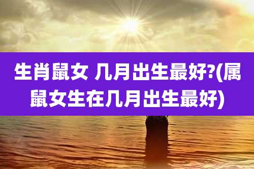 生肖鼠女 几月出生最好?(属鼠女生在几月出生最好)