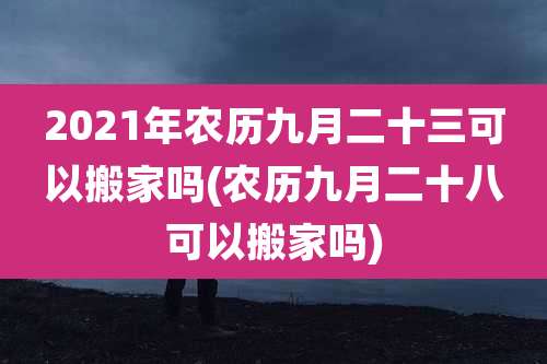 2021年农历九月二十三可以搬家吗(农历九月二十八可以搬家吗)