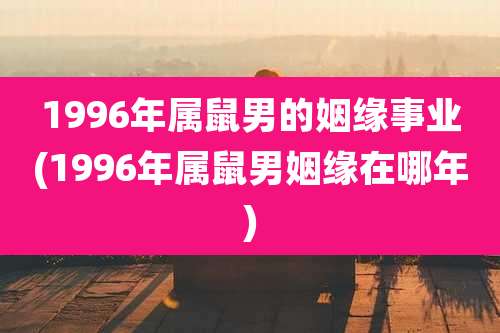 1996年属鼠男的姻缘事业(1996年属鼠男姻缘在哪年)