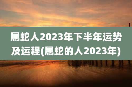 属蛇人2023年下半年运势及运程(属蛇的人2023年)