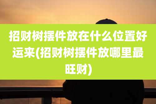 招财树摆件放在什么位置好运来(招财树摆件放哪里最旺财)