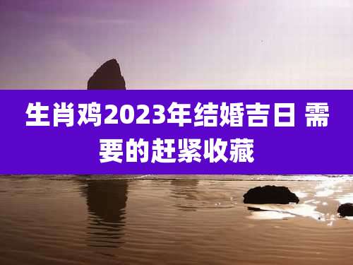 生肖鸡2023年结婚吉日 需要的赶紧收藏