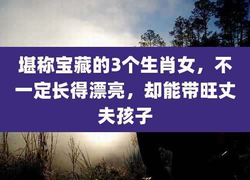 堪称宝藏的3个生肖女,不一定长得漂亮,却能带旺丈夫孩子