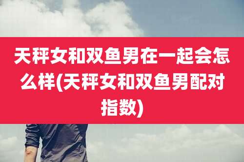 天秤女和双鱼男在一起会怎么样(天秤女和双鱼男配对指数)