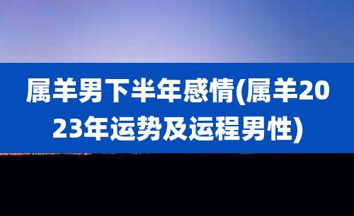 属羊男下半年感情(属羊2023年运势及运程男性)
