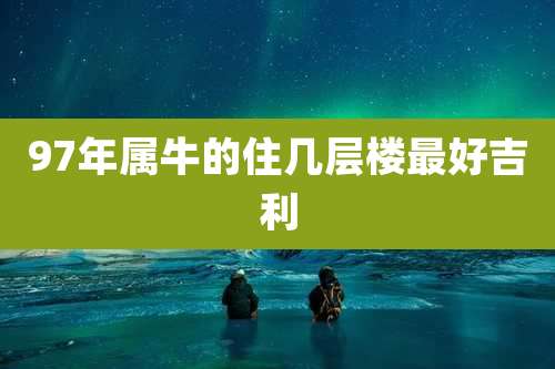 97年属牛的住几层楼最好吉利