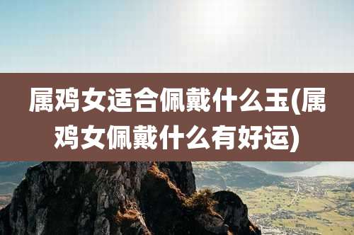 属鸡女适合佩戴什么玉(属鸡女佩戴什么有好运)