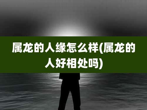 属龙的人缘怎么样(属龙的人好相处吗)
