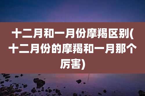 十二月和一月份摩羯区别(十二月份的摩羯和一月那个厉害)