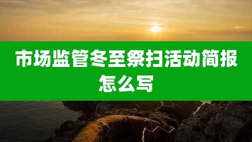 市场监管冬至祭扫活动简报怎么写
