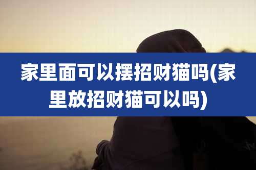 家里面可以摆招财猫吗(家里放招财猫可以吗)