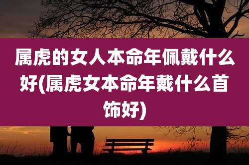 属虎的女人本命年佩戴什么好(属虎女本命年戴什么首饰好)