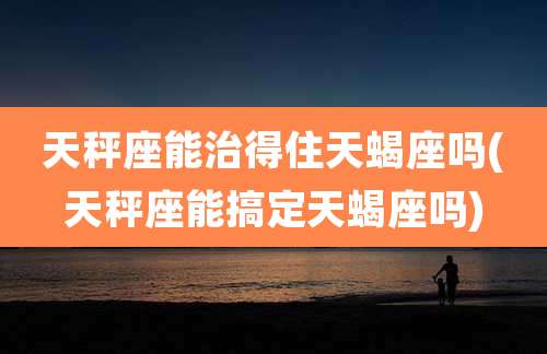 天秤座能治得住天蝎座吗(天秤座能搞定天蝎座吗)