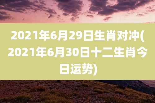 2021年6月29日生肖对冲(2021年6月30日十二生肖今日运势)