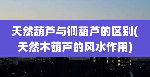 天然葫芦与铜葫芦的区别(天然木葫芦的风水作用)