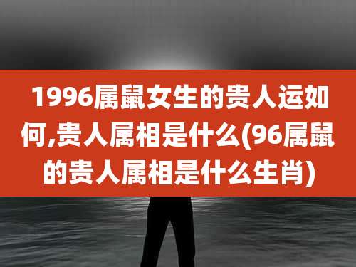 1996属鼠女生的贵人运如何,贵人属相是什么(96属鼠的贵人属相是什么生肖)
