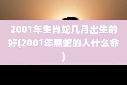 2001年生肖蛇几月出生的好(2001年属蛇的人什么命)