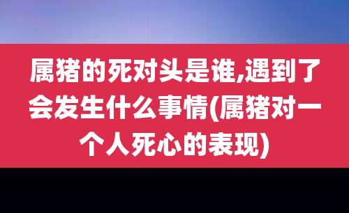 属猪的死对头是谁,遇到了会发生什么事情(属猪对一个人死心的表现)