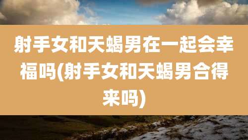 射手女和天蝎男在一起会幸福吗(射手女和天蝎男合得来吗)
