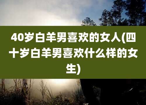 40岁白羊男喜欢的女人(四十岁白羊男喜欢什么样的女生)