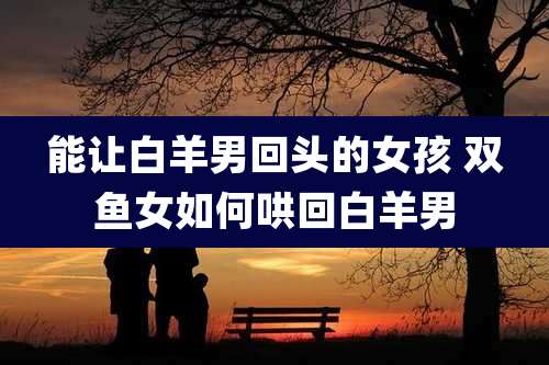 能让白羊男回头的女孩 双鱼女如何哄回白羊男