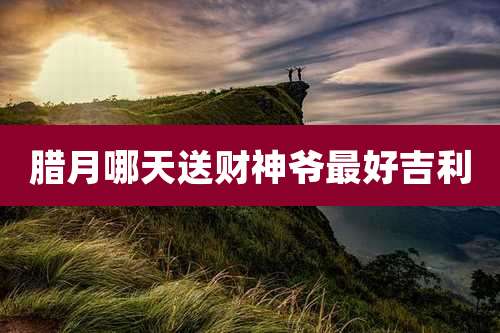 腊月哪天送财神爷最好吉利
