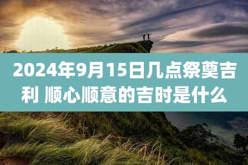 2024年9月15日几点祭奠吉利 顺心顺意的吉时是什么