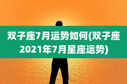 双子座7月运势如何(双子座2021年7月星座运势)