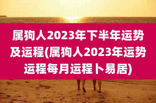 属狗人2023年下半年运势及运程(属狗人2023年运势运程每月运程卜易居)