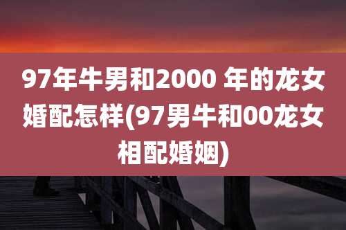 97年牛男和2000 年的龙女婚配怎样(97男牛和00龙女相配婚姻)