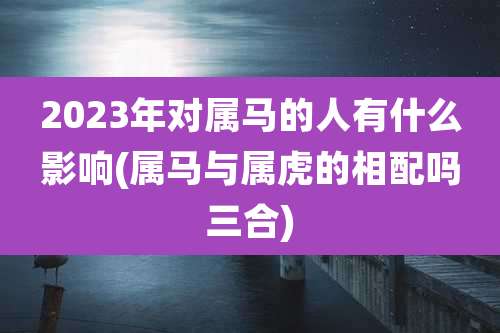 2023年对属马的人有什么影响(属马与属虎的相配吗三合)