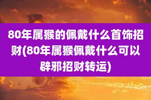 80年属猴的佩戴什么首饰招财(80年属猴佩戴什么可以辟邪招财转运)