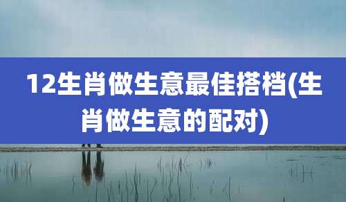 12生肖做生意最佳搭档(生肖做生意的配对)