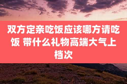 双方定亲吃饭应该哪方请吃饭 带什么礼物高端大气上档次