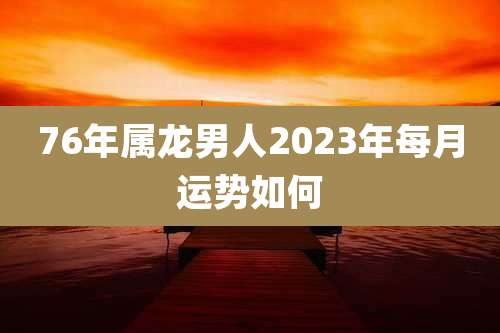76年属龙男人2023年每月运势如何