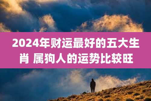 2024年财运最好的五大生肖 属狗人的运势比较旺