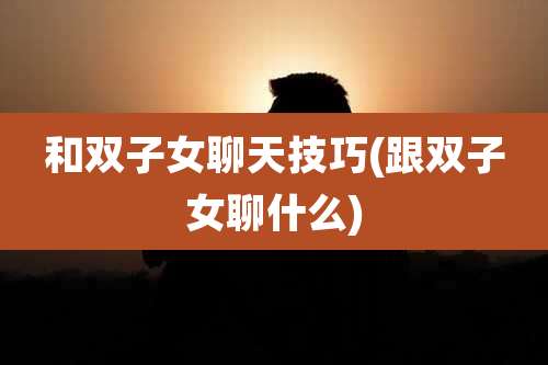和双子女聊天技巧(跟双子女聊什么)