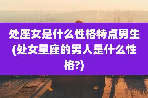 处座女是什么性格特点男生(处女星座的男人是什么性格?)